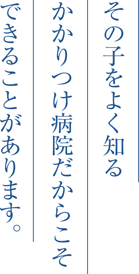 その子をよく知るかかりつけ病院だからこそできることがあります。